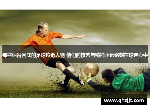 那些值得回味的足球传奇人物 他们的技艺与精神永远铭刻在球迷心中