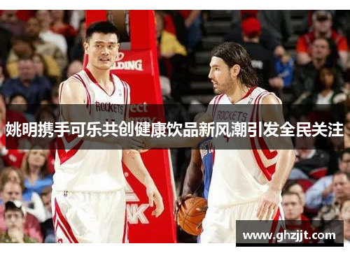 姚明携手可乐共创健康饮品新风潮引发全民关注