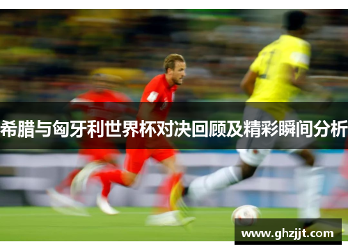 希腊与匈牙利世界杯对决回顾及精彩瞬间分析